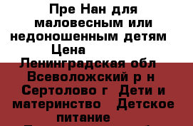 Пре-Нан для маловесным или недоношенным детям › Цена ­ 1 200 - Ленинградская обл., Всеволожский р-н, Сертолово г. Дети и материнство » Детское питание   . Ленинградская обл.